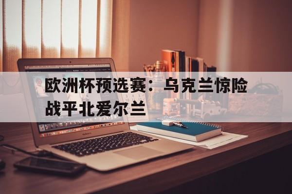 欧洲杯预选赛：乌克兰惊险战平北爱尔兰